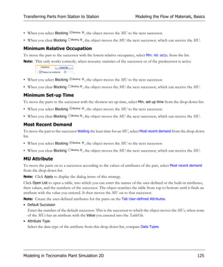 Transferring Parts from Station to Station                              Modeling the Flow of Materials, Basics


• When you select Blocking             , the object moves the MU to the next successor.
• When you clear Blocking             , the object moves the MU the next successor, which can receive the MU.

Minimum Relative Occupation
To move the part to the successor with the lowest relative occupancy, select Min. rel. occu. from the list.
Note: This only works correctly, when resource statistics of the successor or of the predecessor is active


                                .
• When you select Blocking             , the object moves the MU to the next successor.
• When you clear Blocking             , the object moves the MU the next successor, which can receive the MU.

Minimum Set-up Time
To move the parts to the successor with the shortest set-up time, select Min. set-up time from the drop-down list.
• When you select Blocking             , the object moves the MU to the next successor.
• When you clear Blocking             , the object moves the MU the next successor, which can receive the MU.

Most Recent Demand
To move the part to the successor Waiting the least time for an MU, select Most recent demand from the drop-down
list.
• When you select Blocking             , the object moves the MU to the next successor.
• When you clear Blocking             , the object moves the MU the next successor, which can receive the MU.

MU Attribute
To move the parts on to a successor according to the values of attributes of the part, select Most recent demand
from the drop-down list.
Note: Click Apply to display the dialog items of this strategy.
Click Open List to open a table, into which you can enter the names of the user-defined or the built-in attributes,
their values, and the numbers of the successor. The object searches the table from top to bottom until it finds an
attribute with the value you entered. It then moves the MU on to that successor.
Note: Create the user-defined attributes for the parts on the Tab User-defined Attributes.
• Default Successor
  Enter the number of the default successor. This is the successor to which the object moves the MUs, when none
  of the MUs has an attribute with the Value you entered into the TableFile.
• Attribute Type
  Select the data type of the attribute from this drop-down list, compare Data Types.




Modeling in Tecnomatix Plant Simulation 2D                                                                    125
 