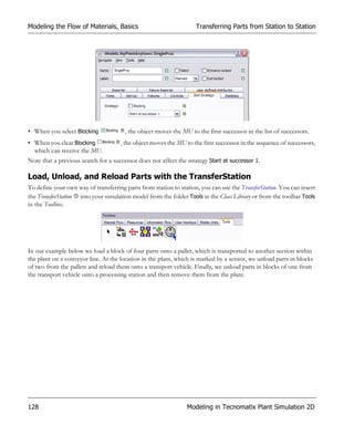 Modeling the Flow of Materials, Basics                              Transferring Parts from Station to Station




• When you select Blocking             , the object moves the MU to the first successor in the list of successors.
• When you clear Blocking            , the object moves the MU to the first successor in the sequence of successors,
  which can receive the MU.
Note that a previous search for a successor does not affect the strategy Start at successor 1.

Load, Unload, and Reload Parts with the TransferStation
To define your own way of transferring parts from station to station, you can use the TransferStation. You can insert
the TransferStation into your simulation model from the folder Tools in the Class Library or from the toolbar Tools
in the Toolbox.




In our example below we load a block of four parts onto a pallet, which is transported to another section within
the plant on a conveyor line. At the location in the plant, which is marked by a sensor, we unload parts in blocks
of two from the pallets and reload them onto a transport vehicle. Finally, we unload parts in blocks of one from
the transport vehicle onto a processing station and then remove them from the plant.




128                                                             Modeling in Tecnomatix Plant Simulation 2D
 