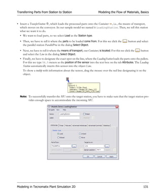 Transferring Parts from Station to Station                               Modeling the Flow of Materials, Basics


• Insert a TransferStation , which loads the processed parts onto the Container , i.e., the means of transport,
  which moves on the conveyor. In our sample model we named it LoadingStation. Then, we tell this station
  what we want it to do.
  • We want to load parts, so we select Load as the Station type.
  • Then, we have to tell it where the parts to be loaded come from. For this we click the           button and select
    the parallel station ParallelProc in the dialog Select Object.
  • Next, we have to tell it where the means of transport, our Container, is located. For this we click the     button
    and select the Line in the dialog Select Object.
  • Finally, we have to designate the exact spot on the line, where the LoadingStation loads the parts onto the pallets.
    For this we type 56.5 meters as the position of the sensor into the text box on the tab Attributes. The Loading-
    Station automatically inserts this sensor into the object Line.
     To show a tooltip with information about the sensor, drag the mouse over the red line designating it on the
     object.




  Note: To successfully transfer the MU onto the target station, you have to make sure that the target station pro-
         vides enough space to accommodate the incoming MU.




Modeling in Tecnomatix Plant Simulation 2D                                                                        131
 