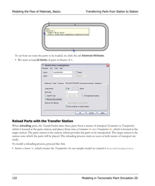 Modeling the Flow of Materials, Basics                               Transferring Parts from Station to Station




  To set how we want the parts to be loaded, we click the tab Advanced Attributes.
  • We want to load all blocks of parts in blocks of 4.




Reload Parts with the Transfer Station
When reloading parts, the TransferStation takes these parts from a means of transport (Container or Transporter),
which is located at the parts station, and places them onto a Container or a Transporter , which is located at the
target station. The parts station is the station, which provides the parts to be transported. The target station is the
station onto which the parts will be placed. The reloading process starts as soon as both means of transport are
ready.
To model a reloading process, proceed like this:
• Insert a Source   , which creates the Transporters. In our sample model we named it SourceTransporters.




132                                                              Modeling in Tecnomatix Plant Simulation 2D
 