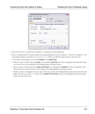 Transferring Parts from Station to Station                              Modeling the Flow of Materials, Basics




• Insert the Track   , on which the Transporter    transports the reloaded parts.
• Insert a TransferStation , which reloads the transported parts from the Container onto the Transporter        . In
  our sample model we named it ReloadingStation. Then, we tell this station what we want it to do.
  • We want to reload parts, so we select Reload as the Station type.
  • Then, we have to tell it where the parts to be reloaded come from. For this we drag the Line from the Frame
    over the text box in the dialog of the ReloadingStation and drop it there.
  • Next, we have to tell it where the means of transport, our Transporter, is located. For this we drag the Track
    from the Frame over the text box in the dialog of the ReloadingStation and drop it there.
  • Finally, we have to designate the exact spot on the Line, where the ReloadingStation removes the parts from the
    pallets. For this we enter 40.5 meters as the position of the sensor, which the ReloadingStation automatically
    enters into the object Line.




Modeling in Tecnomatix Plant Simulation 2D                                                                     133
 