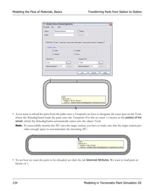 Modeling the Flow of Materials, Basics                               Transferring Parts from Station to Station




• As we want to reload the parts from the pallet onto a Transporter, we have to designate the exact spot on the Track,
  where the ReloadingStation loads the parts onto the Transporter. For this we enter 16 meters as the position of the
  sensor, which the ReloadingStation automatically enters into the object Track.
  Note: To successfully transfer the MU onto the target station, you have to make sure that the target station pro-
          vides enough space to accommodate the incoming MU.




• To set how we want the parts to be reloaded, we click the tab Advanced Attributes. We want to load parts in
  blocks of 2.




134                                                              Modeling in Tecnomatix Plant Simulation 2D
 