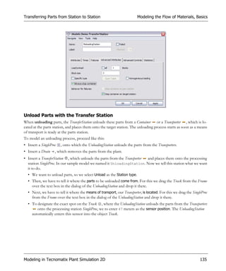 Transferring Parts from Station to Station                               Modeling the Flow of Materials, Basics




Unload Parts with the Transfer Station
When unloading parts, the TransferStation unloads these parts from a Container or a Transporter , which is lo-
cated at the parts station, and places them onto the target station. The unloading process starts as soon as a means
of transport is ready at the parts station.
To model an unloading process, proceed like this:
• Insert a SingleProc   , onto which the UnloadingStation unloads the parts from the Transporters.
• Insert a Drain    , which removes the parts from the plant.
• Insert a TransferStation , which unloads the parts from the Transporter and places them onto the processing
  station SingleProc. In our sample model we named it UnloadingStation. Now we tell this station what we want
  it to do.
  • We want to unload parts, so we select Unload as the Station type.
  • Then, we have to tell it where the parts to be unloaded come from. For this we drag the Track from the Frame
    over the text box in the dialog of the UnloadingStation and drop it there.
  • Next, we have to tell it where the means of transport, our Transporter, is located. For this we drag the SingleProc
    from the Frame over the text box in the dialog of the UnloadingStation and drop it there.
  • To designate the exact spot on the Track , where the UnloadingStation unloads the parts from the Transporters
       onto the processing station SingleProc, we to enter 47 meters as the sensor position. The UnloadingStation
    automatically enters this sensor into the object Track.




Modeling in Tecnomatix Plant Simulation 2D                                                                        135
 