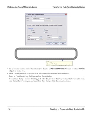 Modeling the Flow of Materials, Basics                                Transferring Parts from Station to Station




• To set how we want the parts to be unloaded, we click the tab Advanced Attributes. We want to unload all blocks
  of parts in blocks of 1.
• Insert a Method, enter deleteMovables as the source code, and name the Method reset.
• Insert an EventController into the Frame, and run the simulation.
  You can then change a number of settings, such as the dimensions of the Transporters and the Containers, the block
  size, the number of blocks, etc. and watch how these changes affect the simulation model.




136                                                             Modeling in Tecnomatix Plant Simulation 2D
 