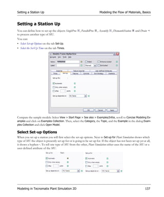 Setting a Station Up                                                        Modeling the Flow of Materials, Basics


Setting a Station Up
You can define how to set up the objects SingleProc      , ParallelProc   , Assembly   , DismantleStation   and Drain
to process another type of MU.
You can:
• Select Set-up Options on the tab Set-Up.
• Select the Set-Up Time on the tab Times.




Compare the sample models: Select View > Start Page > See also > Examples/Infos, scroll to Concise Modeling Ex-
amples and click on Examples Collection. Then, select the Category, the Topic, and the Example in the dialog Exam-
ples Collection and click Open Model.

Select Set-up Options
When you set up a station you will first select the set-up options. Next to Set-up for Plant Simulation shows which
type of MU the object is presently set up for or is going to be set up for. If the object has not been set up yet at all,
it shows a hyphen -. To tell one type of MU from the other, Plant Simulation either uses the name of the MU or a
user-defined attribute of the MU.




Modeling in Tecnomatix Plant Simulation 2D                                                                          137
 