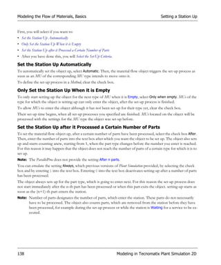 Modeling the Flow of Materials, Basics                                                       Setting a Station Up


First, you will select if you want to:
• Set the Station Up Automatically
• Only Set the Station Up When it is Empty
• Set the Station Up after it Processed a Certain Number of Parts
• After you have done this, you will Select the Set-Up Criteria.

Set the Station Up Automatically
To automatically set the object up, select Automatic. Then, the material flow object triggers the set-up process as
soon as an MU of the corresponding MU type intends to move onto it.
To define the set-up process in a Method, clear the check box.

Only Set the Station Up When it is Empty
To only start setting-up the object for the next type of MU when it is Empty, select Only when empty. MUs of the
type for which the object is setting-up can only enter the object, after the set-up process is finished.
To allow MUs to enter the object although it has not been set-up for their type yet, clear the check box.
Their set-up time begins, when all set-up processes you specified are finished. MUs located on the object will be
processed with the settings for the MU type the object was set-up before.

Set the Station Up after it Processed a Certain Number of Parts
To set the material flow object up, after a certain number of parts have been processed, select the check box After.
Then, enter the number of parts into the text box after which you want the object to be set up. The object also sets
up and starts counting anew, starting from 1, when the part type changes before the number you enter is reached.
For this reason it may happen that the object does not reach the number of parts of a certain type for which it is to
set up.
Note: The ParallelProc does not provide the setting After n parts.
You can emulate the setting Always, which previous versions of Plant Simulation provided, by selecting the check
box and by entering 1 into the text box. Entering 0 into the text box deactivates setting-up after a number of parts
has been processed.
The object always sets up for the part type, which is going to enter next. For this reason the set-up process does
not start immediately after the n-th part has been processed or when this part exits the object. setting-up starts as
soon as the (n+1)-th part enters the station.
Note: Number of parts designates the number of parts, which enter the station. These parts do not necessarily
        have to be processed. The object also counts parts, which are removed from the station before they have
        been processed, for example during the set-up process or while the station is Waiting for a service to be ex-
        ecuted.




138                                                                 Modeling in Tecnomatix Plant Simulation 2D
 
