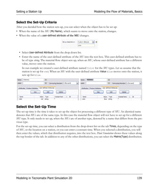Setting a Station Up                                                     Modeling the Flow of Materials, Basics


Select the Set-Up Criteria
After you decided how the station sets-up, you can select when the object has to be set up:
• When the name of the MU (MU Name), which wants to move onto the station, changes.
• When the value of a user-defined attribute of the MU changes.




  • Select User-defined Attribute from the drop-down list.
  • Enter the name of the user-defined attribute of the MU into the text box. This user-defined attribute has to
    be of type string. The material flow object sets up, when an MU, whose user-defined attribute has a different
    value, moves onto the station.
     In our example we created a user-defined attribute named Color for the MU types. Let us assume that the
     station is set up for red. When an MU with the user-defined attribute Value blue moves onto the station, it
     sets up for blue.




Select the Set-Up Time
The set-up time is the time it takes to set up the object for processing a different type of MU. An identical name
denotes that MUs are of the same type. In this case the material flow object will not have to set up for a different
MU type. It only needs to set up, when the MUs are of another type, denoted by a name that differs from the pre-
vious type.
For the set-up time, you can select a distribution from the drop-down list on the tab Times, depending on the type
of MU, or the location on a station, or you can enter a constant time. When you selected a distribution, you will
then enter the values, which that distribution requires, into the text box. Plant Simulation shows these values along
the top border of the tab. In addition to any of the other distributions, you can select the Matrix(Type) distribution.




Modeling in Tecnomatix Plant Simulation 2D                                                                        139
 