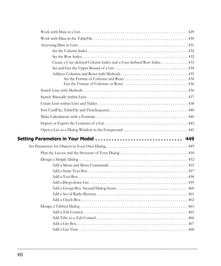 Work with Data in a List . . . . . . . . . . . . . . . . . . . . . . . . . . . . . . . . . . . . . . . . . . . . . . . . . . . . . . . . 429
               Work with Data in the TableFile . . . . . . . . . . . . . . . . . . . . . . . . . . . . . . . . . . . . . . . . . . . . . . . . . 430
               Accessing Data in Lists . . . . . . . . . . . . . . . . . . . . . . . . . . . . . . . . . . . . . . . . . . . . . . . . . . . . . . . . . 431
                      Set the Column Index . . . . . . . . . . . . . . . . . . . . . . . . . . . . . . . . . . . . . . . . . . . . . . . . . . . . 432
                      Set the Row Index . . . . . . . . . . . . . . . . . . . . . . . . . . . . . . . . . . . . . . . . . . . . . . . . . . . . . . . 432
                      Create a User-defined Column Index and a User-defined Row Index . . . . . . . . . . . . . . 433
                      Set and Get the Upper Bound of a List . . . . . . . . . . . . . . . . . . . . . . . . . . . . . . . . . . . . . . 434
                      Address Columns and Rows with Methods . . . . . . . . . . . . . . . . . . . . . . . . . . . . . . . . . . . 435
                              Set the Format of Columns and Rows . . . . . . . . . . . . . . . . . . . . . . . . . . . . . . . . 436
                              Get the Format of Columns or Rows . . . . . . . . . . . . . . . . . . . . . . . . . . . . . . . . . 436
               Search Lists with Methods . . . . . . . . . . . . . . . . . . . . . . . . . . . . . . . . . . . . . . . . . . . . . . . . . . . . . . 436
               Search Manually within Lists. . . . . . . . . . . . . . . . . . . . . . . . . . . . . . . . . . . . . . . . . . . . . . . . . . . . . 437
               Create Lists within Lists and Tables . . . . . . . . . . . . . . . . . . . . . . . . . . . . . . . . . . . . . . . . . . . . . . . 438
               Sort CardFile, TableFile and TimeSequence . . . . . . . . . . . . . . . . . . . . . . . . . . . . . . . . . . . . . . . . 440
               Make Calculations with a Formula . . . . . . . . . . . . . . . . . . . . . . . . . . . . . . . . . . . . . . . . . . . . . . . . 440
               Import or Export the Contents of a List . . . . . . . . . . . . . . . . . . . . . . . . . . . . . . . . . . . . . . . . . . . 442
               Open a List as a Dialog Window in the Foreground . . . . . . . . . . . . . . . . . . . . . . . . . . . . . . . . . . 445

Setting Parameters in Your Model . . . . . . . . . . . . . . . . . . . . . . . . . . . . . . . . 449
      Set Parameters for Objects in Your Own Dialog. . . . . . . . . . . . . . . . . . . . . . . . . . . . . . . . . . . . . . . . . . . 449
               Plan the Layout and the Structure of Your Dialog . . . . . . . . . . . . . . . . . . . . . . . . . . . . . . . . . . . 450
               Design a Simple Dialog . . . . . . . . . . . . . . . . . . . . . . . . . . . . . . . . . . . . . . . . . . . . . . . . . . . . . . . . . 452
                     Add a Menu and Menu Commands . . . . . . . . . . . . . . . . . . . . . . . . . . . . . . . . . . . . . . . . . 455
                     Add a Static Text Box . . . . . . . . . . . . . . . . . . . . . . . . . . . . . . . . . . . . . . . . . . . . . . . . . . . . 457
                     Add a Text Box . . . . . . . . . . . . . . . . . . . . . . . . . . . . . . . . . . . . . . . . . . . . . . . . . . . . . . . . . 458
                     Add a Drop-down List . . . . . . . . . . . . . . . . . . . . . . . . . . . . . . . . . . . . . . . . . . . . . . . . . . . 459
                     Add a Group Box Around Dialog Items . . . . . . . . . . . . . . . . . . . . . . . . . . . . . . . . . . . . . 460
                     Add a Set of Radio Buttons . . . . . . . . . . . . . . . . . . . . . . . . . . . . . . . . . . . . . . . . . . . . . . . 461
                     Add a Check Box. . . . . . . . . . . . . . . . . . . . . . . . . . . . . . . . . . . . . . . . . . . . . . . . . . . . . . . . 462
               Design a Tabbed Dialog . . . . . . . . . . . . . . . . . . . . . . . . . . . . . . . . . . . . . . . . . . . . . . . . . . . . . . . . 463
                     Add a Tab Control. . . . . . . . . . . . . . . . . . . . . . . . . . . . . . . . . . . . . . . . . . . . . . . . . . . . . . . 465
                     Add Tabs to a Tab Control . . . . . . . . . . . . . . . . . . . . . . . . . . . . . . . . . . . . . . . . . . . . . . . . 466
                     Add a List Box . . . . . . . . . . . . . . . . . . . . . . . . . . . . . . . . . . . . . . . . . . . . . . . . . . . . . . . . . . 467
                     Add a List View . . . . . . . . . . . . . . . . . . . . . . . . . . . . . . . . . . . . . . . . . . . . . . . . . . . . . . . . . 468




XII
 