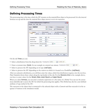 Defining Processing Times                                                Modeling the Flow of Materials, Basics


Defining Processing Times
The processing time is the time, which the MU remains on the material flow object to be processed. It is the interval
between set-up and the time the material flow object moves it on to its successor.




On the tab Times you can:
• Select a distribution from the drop-down list                                       .
• Enter a constant time (Const). In our example we entered one minute                                       .
• Select to process the MU depending on its type (List(Type)).
• Select to process the MU depending on the station on which it is located on a ParallelProc (List(Place)).
After you selected a distribution, you will then enter the values, which that distribution requires, into the text box.
Plant Simulation shows these values along the top border of the tab. For the Recovery time in the example above,
you have to enter values for the Stream, Beta, Lower Bound and Upper Bound.
When you select Formula, you can enter a numeric expression or a the name of a Method. You can use the anony-
mous identifier @ to access the MU for which the processing time applies. This Method may also be a user-defined
attribute of type method of the MU.
The successor is the object that is connected to the selected object with a Connector and that succeeds it in the se-
quence of stations in the simulation model.




Modeling in Tecnomatix Plant Simulation 2D                                                                        141
 