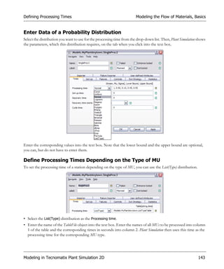 Defining Processing Times                                               Modeling the Flow of Materials, Basics


Enter Data of a Probability Distribution
Select the distribution you want to use for the processing time from the drop-down list. Then, Plant Simulation shows
the parameters, which this distribution requires, on the tab when you click into the text box.




Enter the corresponding values into the text box. Note that the lower bound and the upper bound are optional,
you can, but do not have to enter them.

Define Processing Times Depending on the Type of MU
To set the processing time of a station depending on the type of MU, you can use the List(Type) distribution.




• Select the List(Type) distribution as the Processing time.
• Enter the name of the TableFile object into the text box. Enter the names of all MUs to be processed into column
  1 of the table and the corresponding times in seconds into column 2. Plant Simulation then uses this time as the
  processing time for the corresponding MU type.




Modeling in Tecnomatix Plant Simulation 2D                                                                      143
 