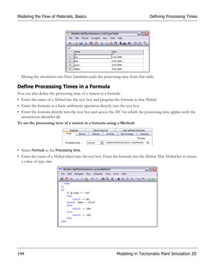 Modeling the Flow of Materials, Basics                                              Defining Processing Times




  During the simulation run Plant Simulation reads the processing time from that table.

Define Processing Times in a Formula
You can also define the processing time of a station in a formula.
• Enter the name of a Method into the text box and program the formula in that Method.
• Enter the formula as a basic arithmetic operation directly into the text box.
• Enter the formula directly into the text box and access the MU for which the processing time applies with the
  anonymous identifier @.
To set the processing time of a station in a formula using a Method:




• Select Formula as the Processing time.
• Enter the name of a Method object into the text box. Enter the formula into the Method. This Method has to return
  a value of type time.




144                                                            Modeling in Tecnomatix Plant Simulation 2D
 