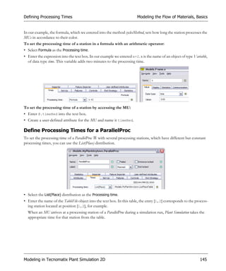 Defining Processing Times                                               Modeling the Flow of Materials, Basics


In our example, the formula, which we entered into the method cyclesMethod, sets how long the station processes the
MUs in accordance to their color.
To set the processing time of a station in a formula with an arithmetic operator:
• Select Formula as the Processing time.
• Enter the expression into the text box. In our example we entered x+2. x is the name of an object of type Variable,
  of data type time. This variable adds two minutes to the processing time.




To set the processing time of a station by accessing the MU:
• Enter @.timeRed into the text box.
• Create a user-defined attribute for the MU and name it timeRed.

Define Processing Times for a ParallelProc
To set the processing time of a ParallelProc with several processing stations, which have different but constant
processing times, you can use the List(Place) distribution.




• Select the List(Place) distribution as the Processing time.
• Enter the name of the TableFile object into the text box. In this table, the entry [1,2] corresponds to the process-
  ing station located at position [1,2], for example.
  When an MU arrives at a processing station of a ParallelProc during a simulation run, Plant Simulation takes the
  appropriate time for that station from the table.




Modeling in Tecnomatix Plant Simulation 2D                                                                      145
 