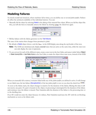 Modeling the Flow of Materials, Basics                                                               Modeling Failures


Modeling Failures
To closely model real situations, where machines fail at times, you can define one or several failure profiles. Failures
do affect the technical availability of the individual stations. You can:
• Manually fail the object by selecting Failed in the dialog of the material flow object. When you fail the object like
  this, you will also have to manually remove the failure by clearing           the check box again.




• Define failures with the failure generator on the Tab Failures.
The state of the station then changes from operational to failed.
• By default a Failed object shows a red dot           in the LED display area along the top border of the icon.
  Note: The LED can simultaneously display several states that are active at the same time, while the state icon
          can only display the state it represents.
• To use an icon for each of the different states, create a new icon in the Icon Editor, and name it failed. Select Object
  > State Icons/LEDs > Use State Icons in the Icon Editor, to make the object show state icons, instead of the LED.




                                        Default LED       Sample state icons




When you manually fail a station, it remains failed while any of the failure profiles you defined is active. It will change
to not failed once the last failure (DisruptionEnd) of the last failure profile is over or you clear the check box        .
As soon as the failure starts, the object changes to inactive for the duration of the failure. During this time it will
not receive any parts. If a part is located on the object, its processing is interrupted for the duration of the failure
and continues once the failure is cleared. Plant Simulation adds the duration of the failure to the processing time or
to the dwelling time.
If an MU could not enter the object because of a failure, Plant Simulation reactivates the MU with the un-blocking
mechanism as soon as the failure ends.




146                                                                 Modeling in Tecnomatix Plant Simulation 2D
 