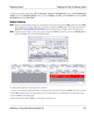 Modeling Failures                                                               Modeling the Flow of Materials, Basics


Compare the sample models: Select View > Start Page > See also > Examples/Infos, scroll to Concise Modeling Ex-
amples and click on Examples Collection. Then, select the Category, the Topic, and the Example in the dialog Exam-
ples Collection and click Open Model.

Define Failures
Note: When you change failure settings, we recommend to first clear the check box Active and to then click Apply.
      Then change your settings, apply them, and select the check box Active again. This ensures that the next
      failure event (DisruptionBegin/DisruptionEnd)will be calculated with a complete valid set of parameters.
Note: The failure of the object is only active, when you activate Active the check box on the tab Failures and the
      check box Active of the corresponding failure profile!




To define failure profiles for a station, proceed as follows:
1. To run your simulation model with failures in general, make sure that the check box Active on the tab is selected.
2. Click New and select and enter the parameters of the failure profile you are defining into the dialog that opens.
3. Enter a Name for the failure profile.
4. Select if this failure profile is Failed or not during the simulation run.




Modeling in Tecnomatix Plant Simulation 2D                                                                       147
 