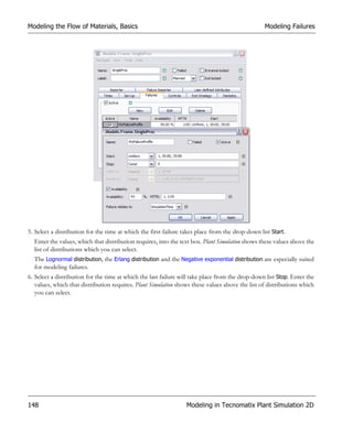 Modeling the Flow of Materials, Basics                                                            Modeling Failures




5. Select a distribution for the time at which the first failure takes place from the drop-down list Start.
  Enter the values, which that distribution requires, into the text box. Plant Simulation shows these values above the
  list of distributions which you can select.
  The Lognormal distribution, the Erlang distribution and the Negative exponential distribution are especially suited
  for modeling failures.
6. Select a distribution for the time at which the last failure will take place from the drop-down list Stop. Enter the
   values, which that distribution requires. Plant Simulation shows these values above the list of distributions which
   you can select.




148                                                               Modeling in Tecnomatix Plant Simulation 2D
 