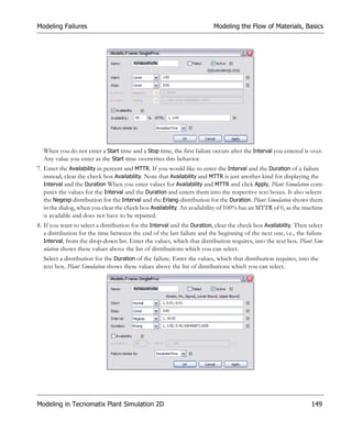 Modeling Failures                                                        Modeling the Flow of Materials, Basics




  When you do not enter a Start time and a Stop time, the first failure occurs after the Interval you entered is over.
  Any value you enter as the Start time overwrites this behavior.
7. Enter the Availability in percent and MTTR. If you would like to enter the Interval and the Duration of a failure
   instead, clear the check box Availability. Note that Availability and MTTR is just another kind for displaying the
   Interval and the Duration When you enter values for Availability and MTTR and click Apply, Plant Simulation com-
   putes the values for the Interval and the Duration and enters them into the respective text boxes. It also selects
   the Negexp distribution for the Interval and the Erlang-distribution for the Duration. Plant Simulation shows them
   in the dialog, when you clear the check box Availability. An availability of 100% has an MTTR of 0, as the machine
   is available and does not have to be repaired.
8. If you want to select a distribution for the Interval and the Duration, clear the check box Availability. Then select
   a distribution for the time between the end of the last failure and the beginning of the next one, i.e., the failure
   Interval, from the drop-down list. Enter the values, which that distribution requires, into the text box. Plant Sim-
   ulation shows these values above the list of distributions which you can select.
  Select a distribution for the Duration of the failure. Enter the values, which that distribution requires, into the
  text box. Plant Simulation shows these values above the list of distributions which you can select.




Modeling in Tecnomatix Plant Simulation 2D                                                                        149
 