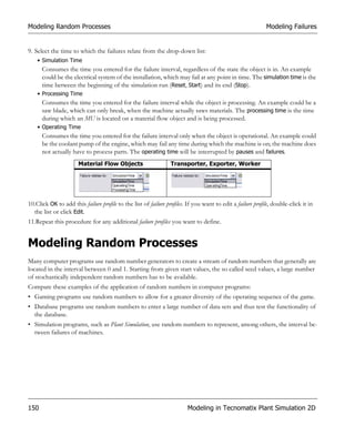Modeling Random Processes                                                                                   Modeling Failures


9. Select the time to which the failures relate from the drop-down list:
    • Simulation Time
      Consumes the time you entered for the failure interval, regardless of the state the object is in. An example
      could be the electrical system of the installation, which may fail at any point in time. The simulation time is the
      time between the beginning of the simulation run (Reset, Start) and its end (Stop).
    • Processing Time
      Consumes the time you entered for the failure interval while the object is processing. An example could be a
      saw blade, which can only break, when the machine actually saws materials. The processing time is the time
      during which an MU is located on a material flow object and is being processed.
    • Operating Time
      Consumes the time you entered for the failure interval only when the object is operational. An example could
      be the coolant pump of the engine, which may fail any time during which the machine is on; the machine does
      not actually have to process parts. The operating time will be interrupted by pauses and failures.
                      Material Flow Objects                      Transporter, Exporter, Worker




10.Click OK to add this failure profile to the list of failure profiles. If you want to edit a failure profile, double-click it in
  the list or click Edit.
11.Repeat this procedure for any additional failure profiles you want to define.


Modeling Random Processes
Many computer programs use random number generators to create a stream of random numbers that generally are
located in the interval between 0 and 1. Starting from given start values, the so called seed values, a large number
of stochastically independent random numbers has to be available.
Compare these examples of the application of random numbers in computer programs:
• Gaming programs use random numbers to allow for a greater diversity of the operating sequence of the game.
• Database programs use random numbers to enter a large number of data sets and thus test the functionality of
  the database.
• Simulation programs, such as Plant Simulation, use random numbers to represent, among others, the interval be-
  tween failures of machines.




150                                                                     Modeling in Tecnomatix Plant Simulation 2D
 