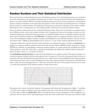 Random Numbers and Their Statistical Distribution                                  Modeling Random Processes


Random Numbers and Their Statistical Distribution
We know that there are deterministic processes and random processes. For a deterministic process, we can predict
the result of the process, for example by knowing a law of nature. If we do not know all factors that characterize a
process, its result is random. When we simulate a production processes, the occurrence of pauses is a deterministic
process. Failures of machines or the rejects that are produces, on the other hand, are random processes. A random
process results in a random number. The replication of the process results in the realization of the random number.
Throwing the dice is a random process, the resulting number of points is the associated random number.
There are random numbers that can have individual, disjoined values. These may be a limited or an unlimited num-
ber of different values, such as the number of rejects over a long period of time or the number of orders on a day.
A limited number may result from throwing the dice, an unlimited number can be a countable numbered amount.
These types of random numbers are called discrete. To simplify matters, we suppose that these values can be 0, 1,
2, etc. For describing the random number we specify the probability for the individual numbers to be the result of
throwing the dice. Adding up all probabilities has to result in 1, as one of the numbers will always be thrown.
A random number that can take all values within a limited or an unlimited interval of numbers is continuous. Ex-
amples of continuous random numbers are the mean time between failures (MTBF) and the mean time to repair
(MTTR) of a machine. For describing a continuous random number, we cannot specify the probability for an indi-
vidual number to occur. We rather have to specify the probability with which this random number is located be-
tween two given values, i.e., we specify an interval.
The probability density function best describes the distribution of a random number. The density function of a
continuous random number only has values greater than 0 or equal to 0. It can be continuously drawn without in-
terruption. The area underneath the function between two values a and b is the probability that the random number
is located between these values a and b. Simply put the value of the density function at the location x describes how
often a value will occur that approximates x. The entire area below the curve of the density function has the value
1, as with each realization of the random number a certain value occurs.




The picture above shows the density function of the gamma distribution with the parameters Alpha = 3 and Beta
= 5,5. The most random numbers occur in the vicinity of the apex of the density function (random number x =
11). This value is called the modal value. When you build the mean of many realizations of this distribution, you
will notice that the mean value is substantially greater than the mode/modal value. The mean value will be around




Modeling in Tecnomatix Plant Simulation 2D                                                                     151
 