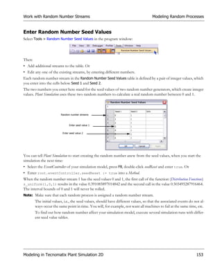 Work with Random Number Streams                                                       Modeling Random Processes


Enter Random Number Seed Values
Select Tools > Random Number Seed Values in the program window:




Then:
• Add additional streams to the table. Or
• Edit any one of the existing streams, by entering different numbers.
Each random number stream in the Random Number Seed Values table is defined by a pair of integer values, which
you enter into the cells below Seed 1 and Seed 2.
The two numbers you enter here stand for the seed values of two random number generators, which create integer
values. Plant Simulation uses these two random numbers to calculate a real random number between 0 and 1.



                         Random number streams



                               Enter seed value 1


                          Enter seed value 2




You can tell Plant Simulation to start creating the random number anew from the seed values, when you start the
simulation the next time:
• Select the EventController of your simulation model, press F8, double-click seedReset and enter true. Or
• Enter root.eventController.seedReset := true into a Method.
When the random number stream 1 has the seed values 0 and 1, the first call of the function (Distribution Functions)
z_uniform(1,0,1) results in the value 0.391085897014842 and the second call in the value 0.503495287916464.
The interval bounds of 0 and 1 will never be rolled.
Note: Make sure that each random process is assigned a random number stream.
        The initial values, i.e., the seed values, should have different values, so that the associated events do not al-
        ways occur the same point in time. You will, for example, not want all machines to fail at the same time, etc.
        To find out how random number affect your simulation model, execute several simulation runs with differ-
        ent seed value tables.




Modeling in Tecnomatix Plant Simulation 2D                                                                         153
 