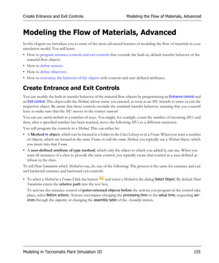 Create Entrance and Exit Controls                                    Modeling the Flow of Materials, Advanced



Modeling the Flow of Materials, Advanced
In this chapter we introduce you to some of the more advanced features of modeling the flow of materials in your
simulation model. You will learn:
• How to program entrance controls and exit controls that override the built-in, default transfer behavior of the
  material flow objects.
• How to define sensors.
• How to define observers.
• How to customize the behavior of the objects with controls and user-defined attributes.

Create Entrance and Exit Controls
You can modify the built-in transfer behavior of the material flow objects by programming an Entrance control and
an Exit control. The object calls the Method, whose name you entered, as soon as an MU intends to enter or exit the
respective object. Be aware that these controls override the standard transfer behavior, meaning that you yourself
have to make sure that the MU moves to the correct station!
You can use control methods in a number of ways. You might, for example, count the number of incoming MUs and
then, after a specified number has been reached, move the following MUs to a different successor.
You will program the controls in a Method. This can either be:
• A Method object, which can be located in a folder in the Class Library or in a Frame. When you want a number
  of objects, which are located in the same Frame, to call the same Method, you typically use a Method object, which
  you insert into that Frame.
• A user-defined attribute of type method, which only the object to which you added it, can use. When you
  want all instances of a class to provide the same control, you typically create that control as a user-defined at-
  tribute in the class.
To tell Plant Simulation which Method to use, do one of the following. The process is the same for entrance and exit
and backward entrance and backward exit controls:

• To select a Method in a Frame: Click the button     and select a Method in the dialog Select Object. By default Plant
  Simulation enters the relative path into the text box.
  To activate the entrance control of point-oriented objects before the actions you program in the control take
  place, select Before actions. Actions encompass changing the processing time or the setup time, requesting ser-
  vices through the importer, or changing the assembly table of the Assembly station.




Modeling in Tecnomatix Plant Simulation 2D                                                                        155
 