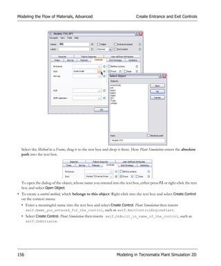 Modeling the Flow of Materials, Advanced                                     Create Entrance and Exit Controls




  Select the Method in a Frame, drag it to the text box and drop it there. Here Plant Simulation enters the absolute
  path into the text box.




  To open the dialog of the object, whose name you entered into the text box, either press F2 or right-click the text
  box and select Open Object.
• To create a control method, which belongs to this object: Right-click into the text box and select Create Control
  on the context menu:
  • Enter a meaningful name into the text box and select Create Control. Plant Simulation then inserts
    self.Name_you_entered_for_the_control, such as self.ExitControlEnginePlant.
  • Select Create Control. Plant Simulation then inserts self.OnBuilt_in_name_of_the_control, such as
    self.OnEntrance.




156                                                             Modeling in Tecnomatix Plant Simulation 2D
 