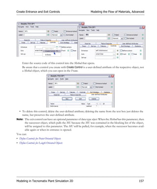 Create Entrance and Exit Controls                                   Modeling the Flow of Materials, Advanced




     Enter the source code of this control into the Method that opens.
     Be aware that a control you create with Create Control is a user-defined attribute of the respective object, not
     a Method object, which you can open in the Frame.




  • To delete this control, delete the user-defined attribute; deleting the name from the text box just deletes the
    name, but preserves the user-defined attribute.
Note: The exit control can have an optional parameter of data type object. When the Method has this parameter, then
        the successor object, which pulls the MU because the MU was contained in the blocking list of the object,
        will be assigned to this parameter. The MU will be pulled, for example, when the successor becomes avail-
        able again or when its entrance is opened.
You can:
• Define Controls for Point-Oriented Objects
• Define Controls for Length-Oriented Objects




Modeling in Tecnomatix Plant Simulation 2D                                                                      157
 