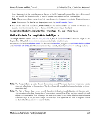 Create Entrance and Exit Controls                                    Modeling the Flow of Materials, Advanced


  Select Rear to activate the control as soon as the rear of the MU has completely exited the object. This control
  does not override the built-in behavior of how MUs move to the successor of the current object.
  Note: The program calls the rear-activated exit control once only. It does not override the default exit strategy.

  Note: Compare the Out, OutEnd and Reference events in the List of Scheduled Events.

• You can also select both check boxes, Front and Rear, for the entrance and the exit control. The MU then exe-
  cutes the control as soon as the front or the rear of the MU enters or exits the object.
Compare the video ExitControl under View > Start Page > See also > Demo Videos

Define Controls for Length-Oriented Objects
The length-oriented objects Track , TwoLaneTrack , Line and Turntable take their own length and the
length of the MUs, which move on them, into account during the simulation runs.
In addition to the forward Entrance control and the forward Exit control, they provide a Backward entrance control
and a Backward exit control. Plant Simulation activates these controls, when the Transporter backs up on them.




Note: The Transporter backs up on the Track, it does not turn around. This means that it moves in reverse with its
       front end still pointing in the direction of the flow of materials instead of its front end pointing in the op-
       posite direction!
Note: The Front of the part always moves towards the end of the length-oriented object into the direction with
       which you inserted it along the direction of motion of the material flow. When you insert a length-oriented
       object, for example a Line, from left to right, the Front of the part is located on the right-hand side and moves
       towards the right. When you insert a length-oriented object from right to left, the Front of the part is located
       on the left-hand side and moves towards the left.




Modeling in Tecnomatix Plant Simulation 2D                                                                         159
 