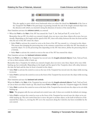 Modeling the Flow of Materials, Advanced                                       Create Entrance and Exit Controls




       This also applies to parts which move backwards when you select the check box Backwards of the Line or
       the Transporter! The Front of the part keeps on pointing towards the end of the length-oriented object into
       the direction with which you inserted it along the direction of motion of the material flow.
Plant Simulation activates the entrance control you entered:
• When the Front or the Rear of the MU has entered the Track          , the TwoLaneTrack     , or the Line   .
  Remember that an MU, for which you entered a length, does not move onto these objects all at once, but con-
  tinually. Depending on the length and the speed of the MU, there will a delay between the time the front and the
  time the rear of the MU enters the object.
  • Select Front to activate the control as soon as the front of the MU has entered, i.e., is located on the object.
    This means that changing the processing time in the entrance control does not affect the MU that already en-
    tered the object. To set the processing time depending on the MU that arrives, define the processing time in
    a formula.
  • Select Rear to activate the control as soon as the rear of the MU has entered the object.
Plant Simulation activates the backward entrance controls:
When the Front or the Rear of the Transporter has moved onto the length-oriented objects Track, TwoLaneTrack,
or Line at their entrance while it backs up.
Remember that a Transporter, for which you entered a length, does not move onto these objects all at once while
backing up, but continually. Depending on the length and the speed of the Transporter, there will a delay between
the time the back and the time its front is located on the object:
• Select Rear to activate the control as soon as the rear of the Transporter has moved onto the object while moving
  in reverse.
• Select Front to activate the control as soon as the front of the Transporter has moved onto the object while moving
  in reverse.
Plant Simulation activates the backward exit controls:
When the Front or the Rear of the Transporter has moved onto the length-oriented objects Track, TwoLaneTrack,
or Line at their exit while it backs up. The check boxes Front and Rear set, when the Transporter triggers the Methods.
• Select Rear to activate the control as soon as the back of the Transporter has moved onto the object at its exit while
  backing up.
  Note: The program calls the rear-activated exit control once only. It does not override the default exit strategy.

• Select Front to activate the control as soon as the front of the Transporter has moved onto the object at its exit
  while backing up. The exit control then has to move the part to another object, as the built-in behavior of the
  material flow object, i.e., moving the MU on to the successors along the Connectors, has been overridden by the
  exit control.




160                                                               Modeling in Tecnomatix Plant Simulation 2D
 