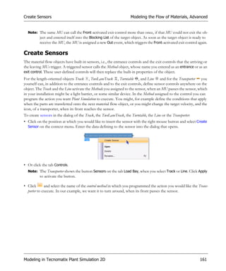 Create Sensors                                                       Modeling the Flow of Materials, Advanced


  Note: The same MU can call the Front-activated exit control more than once, if that MU could not exit the ob-
        ject and entered itself into the Blocking List of the target object. As soon as the target object is ready to
        receive the MU, the MU is assigned a new Out event, which triggers the Front-activated exit control again.

Create Sensors
The material flow objects have built-in sensors, i.e., the entrance controls and the exit controls that the arriving or
the leaving MUs trigger. A triggered sensor calls the Method object, whose name you entered as an entrance or as an
exit control. These user-defined controls will then replace the built-in properties of the object.
For the length-oriented objects Track , TwoLaneTrack , Turntable , and Line and for the Transporter you
yourself can, in addition to the entrance controls and to the exit controls, define sensor controls anywhere on the
object. The Track and the Line activate the Methods you assigned to the sensor, when an MU passes the sensor, which
in your installation might be a light barrier, or some similar device. In the Method assigned to the control you can
program the action you want Plant Simulation to execute. You might, for example define the conditions that apply
when the parts are transferred onto the next material flow object, or you might change the target velocity, and the
icon, of a transporter, when its front reaches the sensor.
To create sensors in the dialog of the Track, the TwoLaneTrack, the Turntable, the Line or the Transporter:
• Click on the position at which you would like to insert the sensor with the right mouse button and select Create
  Sensor on the context menu. Enter the data defining to the sensor into the dialog that opens.




• Or click the tab Controls.
  Note: The Transporter shows the button Sensors on the tab Load Bay, when you select Track or Line. Click Apply
          to activate the button.

• Click      and select the name of the control method in which you programmed the action you would like the Trans-
  porter to execute. In our example, we want it to turn around, when its front passes the sensor.




Modeling in Tecnomatix Plant Simulation 2D                                                                        161
 