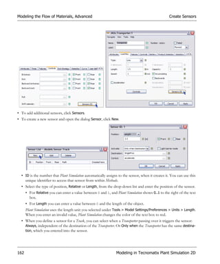 Modeling the Flow of Materials, Advanced                                                          Create Sensors




• To add additional sensors, click Sensors.
• To create a new sensor and open the dialog Sensor, click New.




  • ID is the number that Plant Simulation automatically assigns to the sensor, when it creates it. You can use this
    unique identifier to access that sensor from within Methods.
  • Select the type of position, Relative or Length, from the drop-down list and enter the position of the sensor.
      • For Relative you can enter a value between 0 and 1, and Plant Simulation shows 0..1 to the right of the text
        box.
      • For Length you can enter a value between 0 and the length of the object.
      Plant Simulation uses the length unit you selected under Tools > Model Settings/Preferences > Units > Length.
      When you enter an invalid value, Plant Simulation changes the color of the text box to red.
  • When you define a sensor for a Track, you can select when a Transporter passing over it triggers the sensor:
    Always, independent of the destination of the Transporter. Or Only when the Transporter has the same destina-
    tion, which you entered into the sensor.




162                                                             Modeling in Tecnomatix Plant Simulation 2D
 