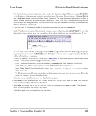 Create Sensors                                                      Modeling the Flow of Materials, Advanced


    The Transporter’s automatic routing feature also includes this destination object. When you assign a Destination
    to the Transporter while automatic routing is active, it drives to the sensor. There it activates the sensor Control
    and a destination control which you defined for the Transporter. The same destination object can be defined in
    several sensors. It may also be directly reached via different Tracks. Even when a direct route leads to the des-
    tination object, the Transporter drives to the nearest sensor, when this sensor can be reached on a shorter route
    than the destination object itself.
  • Enter the name of the object to which the Transporter drives into the text box Destination.

  • Click     and select the name of the Method , which the sensor calls, in the dialog Select Object. To open the
    dialog of the object, whose name you entered into the text box, click in the text box, and press the F2 key.




    As soon as the sensor calls this Method, it passes the Sensor ID as parameter. When the Method expects an integer
    parameter, the sensor passes the Sensor ID to the Method; if you do not enter an integer parameter, the Method
    will be called without a parameter.
    Or you can right-click in the text box. Then, select Create Control on the context menu to create a control method,
    which is a user-defined attribute of type method of this object:
    • Enter a meaningful name into the text box and select Create Control. Plant Simulation then inserts
      self.Name_you_entered_for_the_control, such as self.MySensorControl.
    • Select Create Control. Plant Simulation then inserts self.OnBuilt_in_name_of_the_control, such as
      self.OnSelect.
    • To delete this control, delete the user-defined attribute; deleting the name from the text box just deletes the
      name, but preserves the user-defined attribute.
    Enter the source code of this control into the Method that opens.
  • Select Front, so that the front of the MU calls the Method. You can also select Front and Rear. Then both the
    front and the rear of the MU activate the Method.
  • Select Rear, so that the rear of the MU calls the Method. You can also select Front and Rear. Then both the
    front and the rear of the MU activate the Method.
  • Click OK to apply your settings and to close the dialog.




Modeling in Tecnomatix Plant Simulation 2D                                                                        163
 