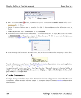 Modeling the Flow of Materials, Advanced                                                         Create Observers




• When you click the Close        button, Plant Simulation updates and shows the number of sensors on the button
                 in the dialog.
• To edit the sensor, which you selected in the list, click Edit. Or double-click the row that defines the sensor in
  the list.
• To delete the sensor, which you selected in the list, click Delete.
• To open the sensor that Plant Simulation inserts as a red line into the icon of the object, Alt+double-click the red
  line                 and change the settings in the dialog that opens. Or click the sensor with the right mouse
  button and select Open Sensor on the context menu.




• To show a tooltip with information about the sensor, drag the mouse over the red line designating it on the object.




You will make extensive use of sensors when Modeling Transport Systems. We used them in our sample applications
for loading and unloading a cross-sliding car and a tugger train.
Compare the sample models: Select View > Start Page > See also > Examples/Infos, scroll to Concise Modeling Ex-
amples and click on Examples Collection. Then, select the Category, the Topic, and the Example in the dialog Exam-
ples Collection and click Open Model.


Create Observers
When you create your simulation model, it will often become necessary to trigger certain actions, when the observ-
able values of attributes or methods of objects change. To accomplish this, you can create observers for most of the
built-in objects.




164                                                              Modeling in Tecnomatix Plant Simulation 2D
 