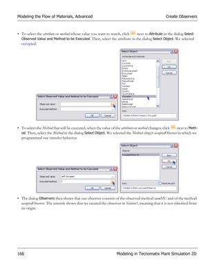 Modeling the Flow of Materials, Advanced                                                         Create Observers



• To select the attribute or method whose value you want to watch, click   next to Attribute in the dialog Select
  Observed Value and Method to be Executed. Then, select the attribute in the dialog Select Object. We selected
  occupied.




• To select the Method that will be executed, when the value of the attribute or method changes, click   next to Meth-
  od. Then, select the Method in the dialog Select Object. We selected the Method object occupiedObserver in which we
  programmed our transfer behavior.




• The dialog Observers then shows that our observer consists of the observed method numMU and of the method
  occupiedObserver. The asterisk shows that we created the observer in Station1, meaning that it is not inherited from
  its origin.




166                                                              Modeling in Tecnomatix Plant Simulation 2D
 
