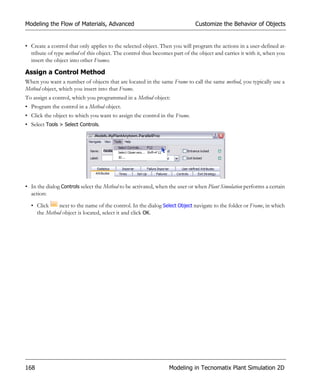 Modeling the Flow of Materials, Advanced                                    Customize the Behavior of Objects


• Create a control that only applies to the selected object. Then you will program the actions in a user-defined at-
  tribute of type method of this object. The control thus becomes part of the object and carries it with it, when you
  insert the object into other Frames.

Assign a Control Method
When you want a number of objects that are located in the same Frame to call the same method, you typically use a
Method object, which you insert into that Frame.
To assign a control, which you programmed in a Method object:
• Program the control in a Method object.
• Click the object to which you want to assign the control in the Frame.
• Select Tools > Select Controls.




• In the dialog Controls select the Method to be activated, when the user or when Plant Simulation performs a certain
  action:

  • Click    next to the name of the control. In the dialog Select Object navigate to the folder or Frame, in which
    the Method object is located, select it and click OK.




168                                                             Modeling in Tecnomatix Plant Simulation 2D
 