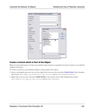 Customize the Behavior of Objects                                    Modeling the Flow of Materials, Advanced




Create a Control which is Part of the Object
When you want all instances of a class to provide the same control, you typically create that control as a user-defined
attribute in the class.
To create a control as a user-defined attribute of type method of the object:
• Enter a meaningful name into the text box, right-click in the text box and select Create Control. Plant Simulation
  then inserts self.Name_you_entered_for_the_control, such as self.mySelectControl.
• Right-click in the text box and select Create Control on the context menu. Plant Simulation then inserts
  self.OnBuilt_in_name_of_the_control, such as self.OnSelect.




Modeling in Tecnomatix Plant Simulation 2D                                                                        169
 