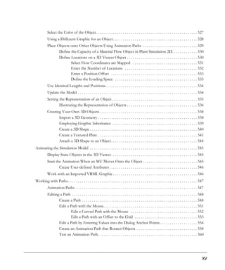 Select the Color of the Object. . . . . . . . . . . . . . . . . . . . . . . . . . . . . . . . . . . . . . . . . . . . . . . . . . . . 527
          Using a Different Graphic for an Object . . . . . . . . . . . . . . . . . . . . . . . . . . . . . . . . . . . . . . . . . . . 528
          Place Objects onto Other Objects Using Animation Paths . . . . . . . . . . . . . . . . . . . . . . . . . . . . 529
                 Define the Capacity of a Material Flow Object in Plant Simulation 2D. . . . . . . . . . . . . 530
                 Define Locations on a 3D Viewer Object . . . . . . . . . . . . . . . . . . . . . . . . . . . . . . . . . . . . 530
                        Select How Coordinates are Mapped . . . . . . . . . . . . . . . . . . . . . . . . . . . . . . . . . 531
                        Enter the Number of Locations . . . . . . . . . . . . . . . . . . . . . . . . . . . . . . . . . . . . . 532
                        Enter a Position Offset . . . . . . . . . . . . . . . . . . . . . . . . . . . . . . . . . . . . . . . . . . . . 533
                        Define the Loading Space . . . . . . . . . . . . . . . . . . . . . . . . . . . . . . . . . . . . . . . . . . 533
          Use Identical Lengths and Positions. . . . . . . . . . . . . . . . . . . . . . . . . . . . . . . . . . . . . . . . . . . . . . . 534
          Update the Model . . . . . . . . . . . . . . . . . . . . . . . . . . . . . . . . . . . . . . . . . . . . . . . . . . . . . . . . . . . . . 534
          Setting the Representation of an Object. . . . . . . . . . . . . . . . . . . . . . . . . . . . . . . . . . . . . . . . . . . . 535
                  Illustrating the Representation of Objects . . . . . . . . . . . . . . . . . . . . . . . . . . . . . . . . . . . . 536
          Creating Your Own 3D Objects . . . . . . . . . . . . . . . . . . . . . . . . . . . . . . . . . . . . . . . . . . . . . . . . . . 538
                 Import a 3D Geometry . . . . . . . . . . . . . . . . . . . . . . . . . . . . . . . . . . . . . . . . . . . . . . . . . . . 538
                 Employing Graphic Inheritance . . . . . . . . . . . . . . . . . . . . . . . . . . . . . . . . . . . . . . . . . . . . 539
                 Create a 3D Shape . . . . . . . . . . . . . . . . . . . . . . . . . . . . . . . . . . . . . . . . . . . . . . . . . . . . . . . 540
                 Create a Textured Plate . . . . . . . . . . . . . . . . . . . . . . . . . . . . . . . . . . . . . . . . . . . . . . . . . . . 541
                 Attach a 3D Shape to an Object . . . . . . . . . . . . . . . . . . . . . . . . . . . . . . . . . . . . . . . . . . . . 544
Animating the Simulation Model . . . . . . . . . . . . . . . . . . . . . . . . . . . . . . . . . . . . . . . . . . . . . . . . . . . . . . . 545
          Display State Objects in the 3D Viewer . . . . . . . . . . . . . . . . . . . . . . . . . . . . . . . . . . . . . . . . . . . . 545
          Start the Animation When an MU Moves Onto the Object . . . . . . . . . . . . . . . . . . . . . . . . . . . . 545
                  Create User-defined Attributes . . . . . . . . . . . . . . . . . . . . . . . . . . . . . . . . . . . . . . . . . . . . . 546
          Work with an Imported VRML Graphic . . . . . . . . . . . . . . . . . . . . . . . . . . . . . . . . . . . . . . . . . . . 546
Working with Paths . . . . . . . . . . . . . . . . . . . . . . . . . . . . . . . . . . . . . . . . . . . . . . . . . . . . . . . . . . . . . . . . . . 547
          Animation Paths . . . . . . . . . . . . . . . . . . . . . . . . . . . . . . . . . . . . . . . . . . . . . . . . . . . . . . . . . . . . . . 547
          Editing a Path . . . . . . . . . . . . . . . . . . . . . . . . . . . . . . . . . . . . . . . . . . . . . . . . . . . . . . . . . . . . . . . . 548
                 Create a Path . . . . . . . . . . . . . . . . . . . . . . . . . . . . . . . . . . . . . . . . . . . . . . . . . . . . . . . . . . . 548
                 Edit a Path with the Mouse. . . . . . . . . . . . . . . . . . . . . . . . . . . . . . . . . . . . . . . . . . . . . . . . 551
                        Edit a Curved Path with the Mouse . . . . . . . . . . . . . . . . . . . . . . . . . . . . . . . . . . 552
                        Edit a Path with an Offset to the Grid . . . . . . . . . . . . . . . . . . . . . . . . . . . . . . . . 553
                 Edit a Path by Entering Values into the Dialog Anchor Points . . . . . . . . . . . . . . . . . . . 554
                 Create an Animation Path that Rotates Objects . . . . . . . . . . . . . . . . . . . . . . . . . . . . . . . 558
                 Test an Animation Path. . . . . . . . . . . . . . . . . . . . . . . . . . . . . . . . . . . . . . . . . . . . . . . . . . . 560




                                                                                                                                                          XV
 
