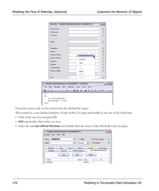 Modeling the Flow of Materials, Advanced                                  Customize the Behavior of Objects




  Enter the source code of this control into the Method that opens.
  This control is a user-defined attribute of type method. To open and modify it, do one of the following:
  • Click in the text box and press F2.
  • Shift and double-click in the text box.
  • Select the tab User-defined Attributes and double-click the name of the Method     in the list pane.




170                                                            Modeling in Tecnomatix Plant Simulation 2D
 