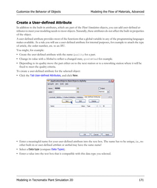 Customize the Behavior of Objects                                    Modeling the Flow of Materials, Advanced


Create a User-defined Attribute
In addition to the built-in attributes, which are part of the Plant Simulation objects, you can add user-defined at-
tributes to meet your modeling needs to most objects. Naturally, these attributes do not affect the built-in properties
of the object.
A user-defined attribute provides most of the functions that a global variable in any of the programming languages
makes available. As a rule you will use a user-defined attribute for internal purposes, for example to attach the type
of article, the order number, etc. to an MU.
You might, for example:
• Create the user-defined attribute with the name Quality for a part.
• Change its value with a Method to reflect a changed state, good or bad for example.
• Depending to its quality move the part either on to the next station or to a reworking station where it will be
  fixed to meet the quality criteria.
To create a user-defined attribute for the selected object:
• Click the Tab User-defined Attributes, and click New.




• Enter a meaningful name for your user-defined attribute into the text box. The name has to be unique, i.e., no
  other built-in or user-defined attribute or method may have the same name!
• Select a Data type (compare Data Types).
• Enter a value into the text box that is compatible with this data type you selected.




Modeling in Tecnomatix Plant Simulation 2D                                                                        171
 
