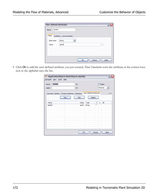 Modeling the Flow of Materials, Advanced                                      Customize the Behavior of Objects




• Click OK to add the user-defined attribute you just created. Plant Simulation sorts the attribute at the correct loca-
  tion in the alphabet into the list.




172                                                               Modeling in Tecnomatix Plant Simulation 2D
 