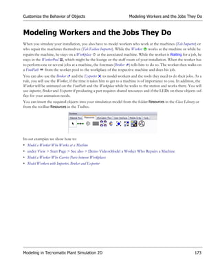 Customize the Behavior of Objects                                    Modeling Workers and the Jobs They Do



Modeling Workers and the Jobs They Do
When you simulate your installation, you also have to model workers who work at the machines (Tab Importer) or
who repair the machines themselves (Tab Failure Importer). While the Worker    works at the machine or while he
repairs the machine, he stays on a Workplace at the associated machine. While the worker is Waiting for a job, he
stays in the WorkerPool , which might be the lounge or the staff room of your installation. When the worker has
to perform one or several jobs at a machine, the foreman (Broker ) tells him to do so. The worker then walks on
a FootPath    from the worker pool to the workplace of the respective machine and does his job.
You can also use the Broker and the Exporter to model workers and the tools they need to do their jobs. As a
rule, you will use the Worker, if the time it takes him to get to a machine is of importance to you. In addition, the
Worker will be animated on the FootPath and the Workplace while he walks to the station and works there. You will
use importer, Broker and Exporter if producing a part requires shared resources and if the LEDs on these objects suf-
fice for your animation needs.
You can insert the required objects into your simulation model from the folder Resources in the Class Library or
from the toolbar Resources in the Toolbox.




In our examples we show how to:
• Model a Worker Who Works at a Machine
• under View > Start Page > See also > Demo VideosModel a Worker Who Repairs a Machine
• Model a Worker Who Carries Parts between Workplaces
• Model Workers with Importer, Broker and Exporter




Modeling in Tecnomatix Plant Simulation 2D                                                                     173
 