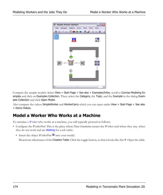 Modeling Workers and the Jobs They Do                                 Model a Worker Who Works at a Machine




Compare the sample models: Select View > Start Page > See also > Examples/Infos, scroll to Concise Modeling Ex-
amples and click on Examples Collection. Then, select the Category, the Topic, and the Example in the dialog Exam-
ples Collection and click Open Model.
Also compare the videos SimpleWorker and WorkerCarry which you can open under View > Start Page > See also
> Demo Videos.


Model a Worker Who Works at a Machine
To simulate a Worker who works at a machine, you will typically proceed as follows:
• Configure the WorkerPool. This is the place where Plant Simulation creates the Workers and where they stay, when
  they do not work and are Waiting for a job order.
  • Insert the object WorkerPool       into your model.
      Deactivate inheritance of the Creation Table: Click the toggle button, so that it looks like this . Open the table.




174                                                                Modeling in Tecnomatix Plant Simulation 2D
 