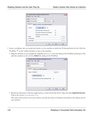 Modeling Workers and the Jobs They Do                                 Model a Worker Who Works at a Machine




• Insert a workplace into our model and attach it to the machine at which the Worker performs his job. Click the
  WorkPlace      on the toolbar and place it next to the machine.
  • Drag the machine, in our example the SingleProc MyMachine, onto the dialog of the WorkPlace and drop it. This
    adds the machine to the text box Station the dialog of the WorkPlace.




  • Deactivate inheritance: Click the toggle button, so that it looks like this . Open the table Supported Services.
    Type in the service StandardService.
      The name of the service is not case-sensitive, just like the names of attributes and methods of the objects are not
      case-sensitive.




176                                                                Modeling in Tecnomatix Plant Simulation 2D
 