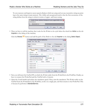 Model a Worker Who Works at a Machine                               Modeling Workers and the Jobs They Do


     To save memory and improve access speed, all places which are using such an case-insensitive string are point-
     ing to the same string in main memory. The visible and unexpected result is that the first occurrence of the
     string defines how the string is written in terms of upper- and lower-casing.




• Then, we have to tell the machine that it asks for the Worker to do a job: Select the check box Active on the tab
  Importer in the dialog of the machine.

  Click the Browse      button and add the path of the Broker to the tab Importer in the dialog Select Object.




• Next, we will insert the FootPath on which the Worker walks from the WorkerPool to the WorkPlace. Finally, we
  have to connect the WorkerPool and the FootPath with a Connector.
• Open the EventController and reduce the simulation speed. Then, start the simulation. The Worker walks on the
  FootPath from the WorkerPool to the WorkPlace, works on a single part, and then returns to the WorkerPool. This
  is because he performs 1 StandardService.




Modeling in Tecnomatix Plant Simulation 2D                                                                       177
 