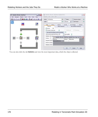 Modeling Workers and the Jobs They Do                             Model a Worker Who Works at a Machine




  You can also click the tab Statistics and view the most important data, which the object collected.




178                                                            Modeling in Tecnomatix Plant Simulation 2D
 