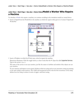 under View > Start Page > See also > Demo VideosModel a Worker Who Repairs a Machine Model-


under View > Start Page > See also > Demo VideosModel                     a Worker Who Repairs
a Machine
To simulate a Worker who repairs a machine, we continue modeling in the simulation model we created above.
• Insert a Footpath from the WorkerPool to the machine on which the repair worker gets to it. Connect Footpath and
  WorkerPool.




• Insert a Workplace on which the Worker stays, when he repairs the machine.
  Deactivate inheritance: Click the toggle button, so that it looks like this . Open the table Supported Services.
  Type in the service repair.
  The name of the service is not case-sensitive, just like the names of attributes and methods of the objects are not
  case-sensitive.
  To save memory and improve access speed, all places which are using such an case-insensitive string are pointing
  to the same string in main memory. The visible and unexpected result is that the first occurrence of the string
  defines how the string is written in terms of upper- and lower-casing.




Modeling in Tecnomatix Plant Simulation 2D                                                                       179
 