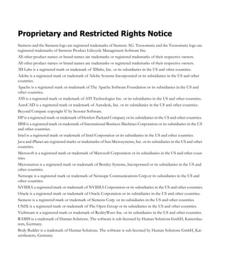 Proprietary and Restricted Rights Notice
Siemens and the Siemens logo are registered trademarks of Siemens AG. Tecnomatix and the Tecnomatix logo are
registered trademarks of Siemens Product Lifecycle Management Software Inc.
All other product names or brand names are trademarks or registered trademarks of their respective owners.
All other product names or brand names are trademarks or registered trademarks of their respective owners.
3D Labs is a registered mark or trademark of 3Dlabs, Inc. or its subsidiaries in the US and other countries.
Adobe is a registered mark or trademark of Adobe Systems Incorporated or its subsidiaries in the US and other
countries.
Apache is a registered mark or trademark of The Apache Software Foundation or its subsidiaries in the US and
other countries.
ATI is a registered mark or trademark of ATI Technologies Inc. or its subsidiaries in the US and other countries.
AutoCAD is a registered mark or trademark of Autodesk, Inc. or its subsidiaries in the US and other countries.
Beyond Compare copyright © by Scooter Software.
HP is a registered mark or trademark of Hewlett-Packard Company or its subsidiaries in the US and other countries.
IBM is a registered mark or trademark of International Business Machines Corporation or its subsidiaries in the US
and other countries.
Intel is a registered mark or trademark of Intel Corporation or its subsidiaries in the US and other countries.
Java and iPlanet are registered marks or trademarks of Sun Microsystems, Inc. or its subsidiaries in the US and other
countries.
Microsoft is a registered mark or trademark of Microsoft Corporation or its subsidiaries in the US and other coun-
tries.
Microstation is a registered mark or trademark of Bentley Systems, Incorporated or its subsidiaries in the US and
other countries.
Netscape is a registered mark or trademark of Netscape Communications Corp.or its subsidiaries in the US and
other countries.
NVIDIA a registered mark or trademark of NVIDIA Corporation or its subsidiaries in the US and other countries.
Oracle is a registered mark or trademark of Oracle Corporation or its subsidiaries in the US and other countries.
Siemens is a registered mark or trademark of Siemens Corp. or its subsidiaries in the US and other countries.
UNIX is a registered mark or trademark of The Open Group or its subsidiaries in the US and other countries.
VizStream is a registered mark or trademark of RealityWave Inc. or its subsidiaries in the US and other countries.
RAMIS is a trademark of Human Solutions. The software is sub-licensed by Human Solutions GmbH, Kaiserslau-
tern, Germany.
Body Builder is a trademark of Human Solutions. The software is sub-licensed by Human Solutions GmbH, Kai-
serslautern, Germany.
 