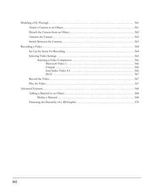 Modeling a Fly Through . . . . . . . . . . . . . . . . . . . . . . . . . . . . . . . . . . . . . . . . . . . . . . . . . . . . . . . . . . . . . 561
                Attach a Camera to an Object. . . . . . . . . . . . . . . . . . . . . . . . . . . . . . . . . . . . . . . . . . . . . . . . . . . . 561
                Detach the Camera from an Object . . . . . . . . . . . . . . . . . . . . . . . . . . . . . . . . . . . . . . . . . . . . . . . 562
                Animate the Camera . . . . . . . . . . . . . . . . . . . . . . . . . . . . . . . . . . . . . . . . . . . . . . . . . . . . . . . . . . . 562
                Switch Between the Cameras . . . . . . . . . . . . . . . . . . . . . . . . . . . . . . . . . . . . . . . . . . . . . . . . . . . . 563
      Recording a Video . . . . . . . . . . . . . . . . . . . . . . . . . . . . . . . . . . . . . . . . . . . . . . . . . . . . . . . . . . . . . . . . . . . 564
                Set Up the Scene for Recording . . . . . . . . . . . . . . . . . . . . . . . . . . . . . . . . . . . . . . . . . . . . . . . . . . 564
                Selecting Video Settings . . . . . . . . . . . . . . . . . . . . . . . . . . . . . . . . . . . . . . . . . . . . . . . . . . . . . . . . 565
                        Selecting a Video Compressor . . . . . . . . . . . . . . . . . . . . . . . . . . . . . . . . . . . . . . . . . . . . . 566
                                Microsoft Video 1 . . . . . . . . . . . . . . . . . . . . . . . . . . . . . . . . . . . . . . . . . . . . . . . . . 566
                                Cinepak . . . . . . . . . . . . . . . . . . . . . . . . . . . . . . . . . . . . . . . . . . . . . . . . . . . . . . . . . 566
                                Intel Indeo Video 4.5 . . . . . . . . . . . . . . . . . . . . . . . . . . . . . . . . . . . . . . . . . . . . . . 566
                                DivX . . . . . . . . . . . . . . . . . . . . . . . . . . . . . . . . . . . . . . . . . . . . . . . . . . . . . . . . . . . 567
                Record the Video . . . . . . . . . . . . . . . . . . . . . . . . . . . . . . . . . . . . . . . . . . . . . . . . . . . . . . . . . . . . . . 567
                Play the Video . . . . . . . . . . . . . . . . . . . . . . . . . . . . . . . . . . . . . . . . . . . . . . . . . . . . . . . . . . . . . . . . 567
      Advanced Features. . . . . . . . . . . . . . . . . . . . . . . . . . . . . . . . . . . . . . . . . . . . . . . . . . . . . . . . . . . . . . . . . . . 568
                Adding a Material to an Object. . . . . . . . . . . . . . . . . . . . . . . . . . . . . . . . . . . . . . . . . . . . . . . . . . . 568
                      Define a Material . . . . . . . . . . . . . . . . . . . . . . . . . . . . . . . . . . . . . . . . . . . . . . . . . . . . . . . . 568
                Flattening the Hierarchy of a 3D Graphic . . . . . . . . . . . . . . . . . . . . . . . . . . . . . . . . . . . . . . . . . . 570




XVI
 