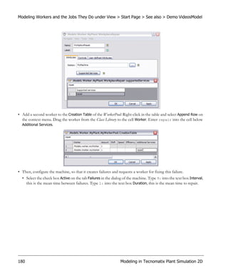Modeling Workers and the Jobs They Do under View > Start Page > See also > Demo VideosModel




• Add a second worker to the Creation Table of the WorkerPool: Right-click in the table and select Append Row on
  the context menu. Drag the worker from the Class Library to the cell Worker. Enter repair into the cell below
  Additional Services.




• Then, configure the machine, so that it creates failures and requests a worker for fixing this failure.
  • Select the check box Active on the tab Failures in the dialog of the machine. Type 9: into the text box Interval;
    this is the mean time between failures. Type 1: into the text box Duration; this is the mean time to repair.




180                                                              Modeling in Tecnomatix Plant Simulation 2D
 