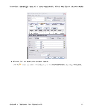 under View > Start Page > See also > Demo VideosModel a Worker Who Repairs a Machine Model-




  • Select the check box Active on the tab Failure Importer.

    Click the     button and add the path of the Broker to the tab Failure Importer in the dialog Select Object.




Modeling in Tecnomatix Plant Simulation 2D                                                                    181
 