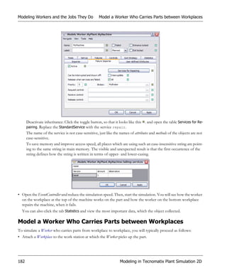 Modeling Workers and the Jobs They Do                Model a Worker Who Carries Parts between Workplaces




      Deactivate inheritance: Click the toggle button, so that it looks like this . and open the table Services for Re-
      pairing. Replace the StandardService with the service repair.
      The name of the service is not case-sensitive, just like the names of attributes and methods of the objects are not
      case-sensitive.
      To save memory and improve access speed, all places which are using such an case-insensitive string are point-
      ing to the same string in main memory. The visible and unexpected result is that the first occurrence of the
      string defines how the string is written in terms of upper- and lower-casing.




• Open the EventController and reduce the simulation speed. Then, start the simulation. You will see how the worker
  on the workplace at the top of the machine works on the part and how the worker on the bottom workplace
  repairs the machine, when it fails.
  You can also click the tab Statistics and view the most important data, which the object collected.

Model a Worker Who Carries Parts between Workplaces
To simulate a Worker who carries parts from workplace to workplace, you will typically proceed as follows:
• Attach a Workplace to the work station at which the Worker picks up the part.




182                                                               Modeling in Tecnomatix Plant Simulation 2D
 